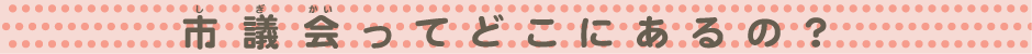 市議会ってどこにあるの？